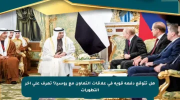 هل تتوقع دفعة قوية في علاقات التعاون مع روسيا؟ تعرف على آخر التطورات
